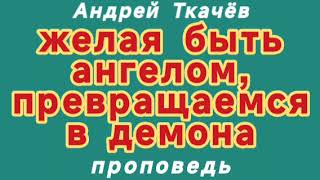 желая быть ангелом, превращаемся в демона (Андрей Ткачёв, проповедь).