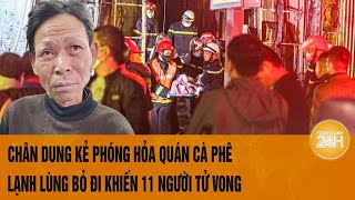 Chân dung kẻ phóng hỏa quán cà phê, lạnh lùng bỏ đi khiến 11 người tử vong