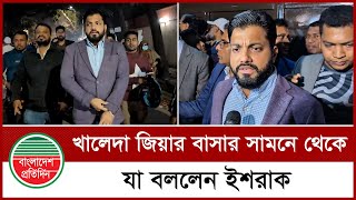 খালেদা জিয়ার বাসার সামনে থেকে যা বললেন ইশরাক | Ishraque Hossain | Khaleda Zia | Bnp