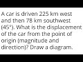 A car is driven 225 km west and then 78 km southwest (45°). What is the displacement of the car