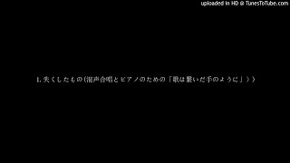 1.失くしたもの(混声合唱とピアノのための「歌は繋いだ手のように」）