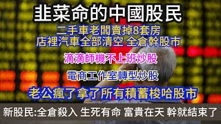 韭菜命的中國股民；傳廣東潮鄉會集資500億買股；二手車老闆賣掉8套房，店裡汽車全部清空， 全倉幹股市；老公瘋了拿了所有積蓄梭哈股市；電商工作室轉型炒股；新股民:全倉殺入 生死有命 富貴在天 幹就結束了