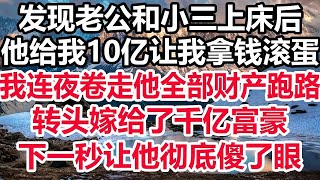 发现老公和小三上床后，他给我10亿让我拿钱滚蛋，我连夜卷走他全部财产跑路，转头嫁给了千亿富豪，下一秒让他彻底傻了眼！