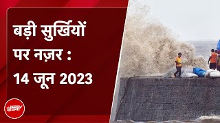 आज की बड़ी सुर्खियां 14 June 2023 : Gujarat में Cyclone Biparjoy से पहले जोरदार बारिश