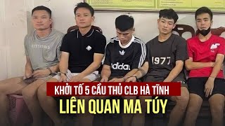 Khởi tố 5 cầu thủ CLB Hà Tĩnh liên quan ma túy, Đinh Thanh Trung đã khai gì?
