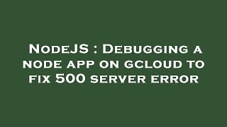 NodeJS : Debugging a node app on gcloud to fix 500 server error