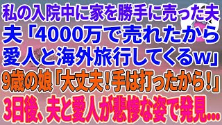 【スカッとする話】私の入院中に家を勝手に売った夫「4000万で売れたから愛人と海外旅行行ってくるｗ」ショックで容態が悪くなった私に9歳の娘「ママ、大丈夫！手は打ったから！」3日後、夫と大人がw