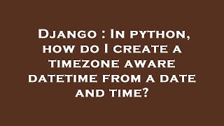Django : In python, how do I create a timezone aware datetime from a date and time?