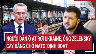 Thời sự quốc tế: Người dân ồ ạt rời Ukraine, Ông Zelensky cay đắng chờ NATO ‘định đoạt’