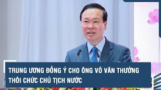 Trung ương đồng ý cho ông Võ Văn Thưởng thôi chức Chủ tịch nước | VTs