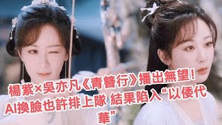 楊紫×吳亦凡《青簪行》播出無望了！本來AI換臉有望排隊，現在陷入“以倭代華”騷操作#楊紫