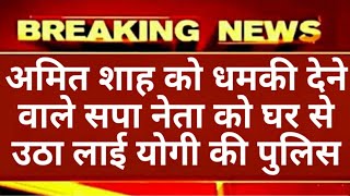 अमित शाह को धमकी देने वाले सपा नेता को घर से उठा ले योगी की पुलिस