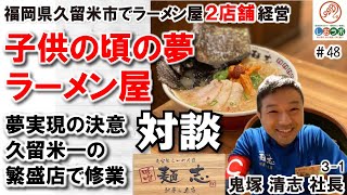 【飲食店 経営者 対談48】ラーメン屋になる 子供の頃の夢実現を決めたきっかけ 久留米一の繁盛店で修業と学び 妻の大反対と開業の決意 鬼塚清志社長3－1（３６４本目）