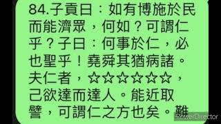 84. 子貢曰：「如有博施於民而能濟眾，何如？可謂仁乎？子曰：何事於仁，必也聖乎！堯舜其猶病諸。夫仁者，己欲立而立人，己欲達而達人。能近取譬，可謂仁之方也矣。」