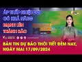 Bản tin Dự báo thời tiết đêm nay, ngày mai 17/09/2024: