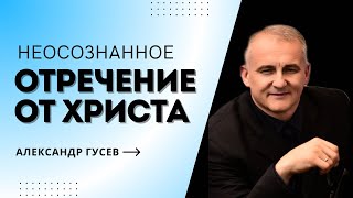 Неосознанное отречение от Христа. Александр Гусев.