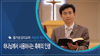 [신앙에세이]  하나님께서 사용하시는 축복의 인생 ㅣ 이선규 목사(즐거운감리교회)