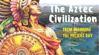 The Aztec Civilization: From Beginning to Present Day