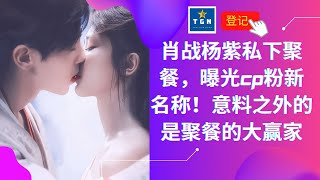 肖战杨紫私下聚餐，曝光CP粉新名称！意料之外的是聚餐的大赢家 | TGN Star News