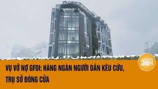 Vụ vỡ nợ GFDI: Hàng ngàn người dân kêu cứu, trụ sở đóng cửa | Toàn cảnh 24h