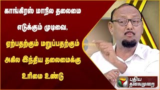 காங்கிரஸ் மாநில தலைமை எடுக்கும் முடிவை, ஏற்பதற்கும் மறுப்பதற்கும் அகில இந்திய தலைமைக்கு உரிமை உண்டு