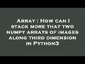 Array : How can I stack more that two numpy arrays of images along third dimension in Python3
