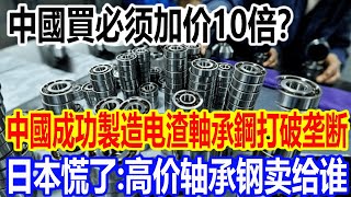 中國買必须加价10倍？中國成功製造电渣軸承鋼打破垄断，日本慌了：高价轴承钢卖给谁