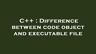 C++ : Difference between code object and executable file