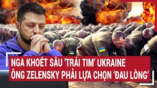 Chiến sự Nga - Ukraine: Nga khoét sâu ‘trái tim’ Ukraine, ông Zelensky phải lựa chọn ‘đau lòng’