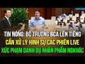 Bộ trưởng BCA: Livestream phát ngôn sai sự thật tác động tiêu cực đến XH. Kiến nghị xử lý hình sự