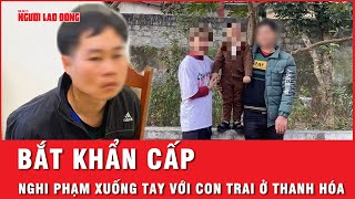 Nóng: Đã bắt nghi phạm nhẫn tâm xuống tay với con trai ở Thanh Hóa | Thời sự