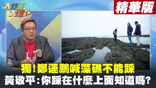 【大新聞大爆卦】獨!鄭運鵬喊藻礁不能踩 黃敬平:你踩在什麼上面知道嗎? @HotNewsTalk 精華版