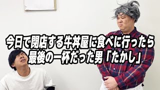 今日で閉店する牛丼屋に食べに行ったら自分が最後の一杯だった男「たかし」