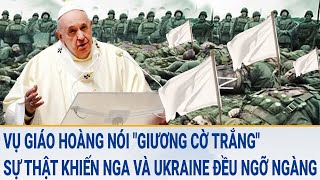 Vụ Giáo hoàng nói "giương cờ trắng", sự thật đằng sau cả Nga và Ukraine đều ngỡ ngàng
