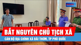 Bắt nguyên chủ tịch xã, cán bộ địa chính xã Bãi Thơm, TP Phú Quốc