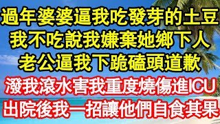 過年婆婆逼我吃發芽的土豆，我不吃說我嫌棄她鄉下人，老公逼我下跪磕頭道歉，潑我滾水害我重度燒傷進ICU，出院後我一招讓他們自食其果 真情故事會||老年故事||情感需求||愛情||家庭