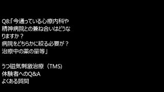 Q8:「今通っている心療内科との兼ね合いはどうなりますか？病院をどちらかに絞る必要が？治療中の薬の量等」　うつ磁気刺激治療（TMS) 　体験者へのQ\u0026A　よくある質問　主治医