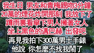 我生日 男友和青梅親吻3分鐘，20萬的煙花炸開那一刻 我放下了，蹲雨裏看傘下男人擁著女人，坐上黑色的邁巴赫 出發吧，再見我拍下300萬男士手錶，他說 你怎麼不找我鬧了【顧亞男】【高光女主】【爽文】