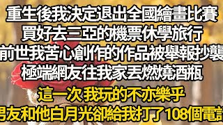 【完结】重生後我決定退出全國繪畫比賽，買好去三亞的機票休學旅行，前世我苦心創作的作品被舉報抄襲，極端網友往我家丟燃燒酒瓶，這一次 我玩的不亦樂乎，男友和他白月光卻給我打了108個電話