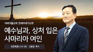 “예수님과, 상처 입은 사마리아 여인”(요한복음 4:24-26) _더바이블교회 겟세마네기도회_ 신용길 목사