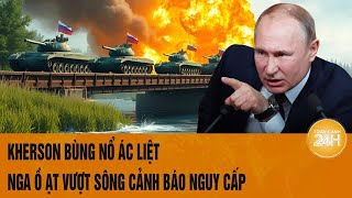 Điểm tin nóng quốc tế: Kherson bùng nổ ác liệt, Nga ồ ạt vượt sông, cảnh báo nguy cấp