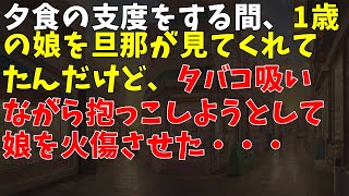 夕食の支度をする間、1歳の娘を旦那が見てくれてたんだけど、タバコ吸いながら抱っこしようとして娘を火傷させた・・・