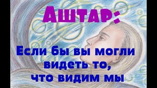 Аштар: Если бы вы могли видеть то, что видим мы