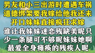 【完结】男友和小三出游时遭遇车祸，道德绑架要我嫁给他。我还未开口，妹妹庭广众之下疯狂求嫁。我微笑鼓掌，没办法，谁让我妹妹迷恋残缺美呢。只少一条腿可不够呢。妹妹她啊，最爱的可是全身瘫痪的残疾人呢