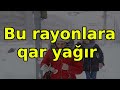 bu rayonlara qar yağır xəbərlər son xəbərlər bugun