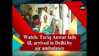 Watch: Tariq Anwar falls ill, arrived in Delhi by air ambulance - ANI News