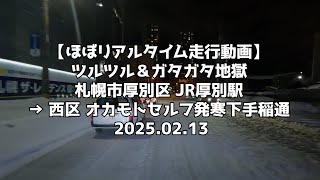 【ほぼリアルタイム走行動画】ツルツル＆ガタガタ地獄 札幌市厚別区 JR厚別駅 → 西区 オカモトセルフ発寒下手稲通 2025 02 13