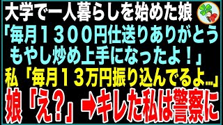 【スカッと】大学で一人暮らしを始めた娘「毎月1300円仕送りありがとう！夕飯のもやし炒め上手になったよ！」私「え？毎月13万円振り込んでるよ…」娘「え？」➡︎キレた私は警察に【感動する話】