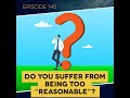 ep. 145 do you suffer from being too “reasonable”