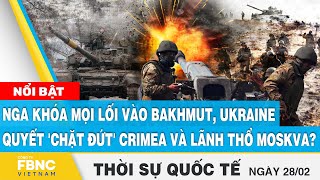 Thời sự quốc tế 28/2 | Nga khóa mọi lối vào Bakhmut, Ukraine quyết 'chặt đứt' Crimea và Moskva?